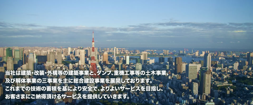 当社は建築・改装・外構等の建築事業と、ダンプ、重機工事等の土木事業、及び解体事業の三事業を主に総合建設事業を展開しております。　これまでの技術の蓄積を基により安全で、よりよいサービスを目指し、お客さまにご納得頂けるサービスを提供していきます。